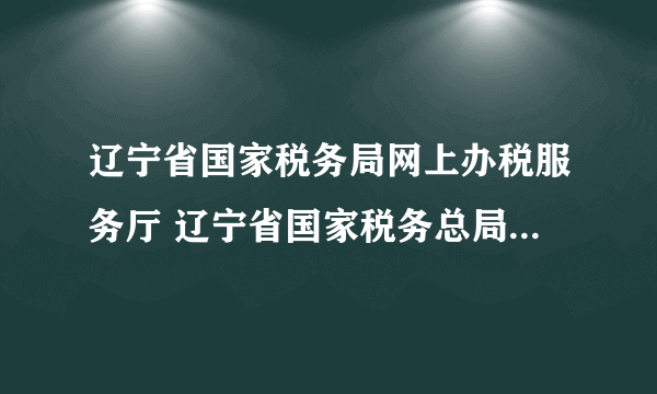 辽宁省国家税务局网上办税服务厅 辽宁省国家税务总局网站官网