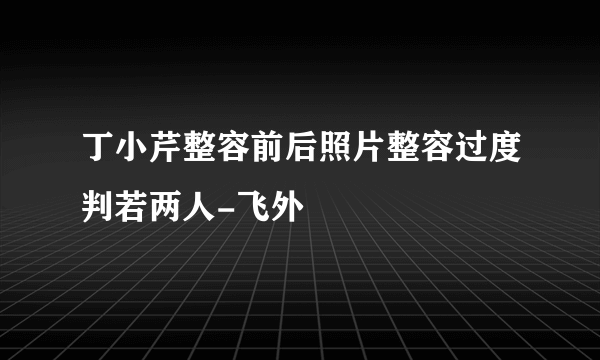 丁小芹整容前后照片整容过度判若两人-飞外