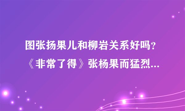 图张扬果儿和柳岩关系好吗？《非常了得》张杨果而猛烈回击_戏剧-飞外网