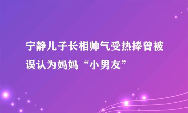 宁静儿子长相帅气受热捧曾被误认为妈妈“小男友”