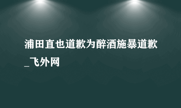 浦田直也道歉为醉酒施暴道歉_飞外网