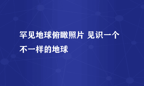 罕见地球俯瞰照片 见识一个不一样的地球