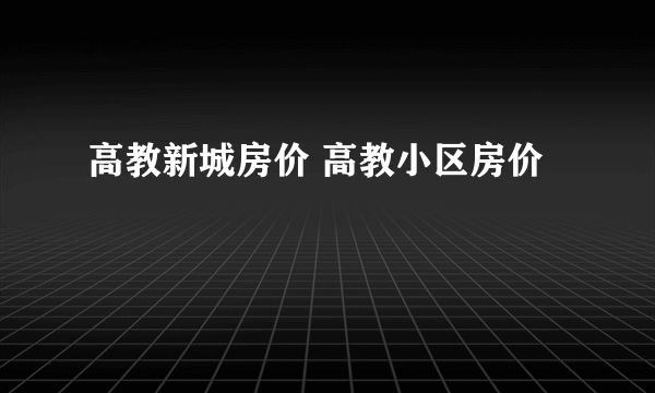 高教新城房价 高教小区房价