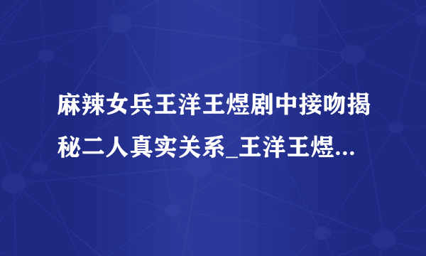 麻辣女兵王洋王煜剧中接吻揭秘二人真实关系_王洋王煜_飞外网