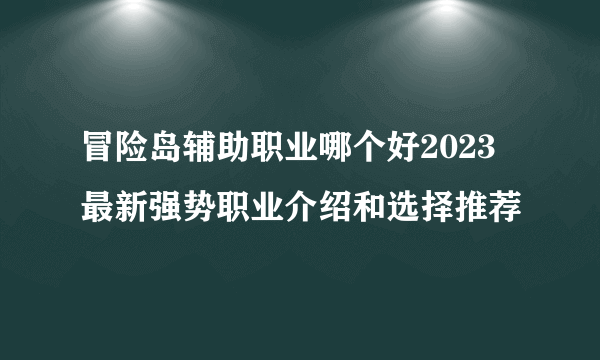 冒险岛辅助职业哪个好2023 最新强势职业介绍和选择推荐