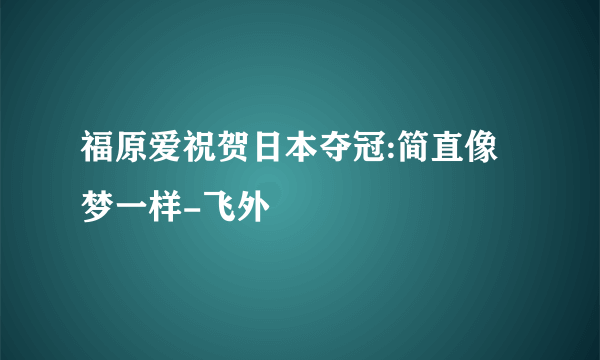 福原爱祝贺日本夺冠:简直像梦一样-飞外