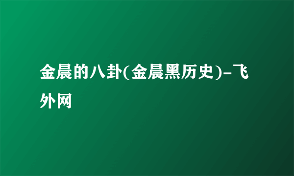 金晨的八卦(金晨黑历史)-飞外网