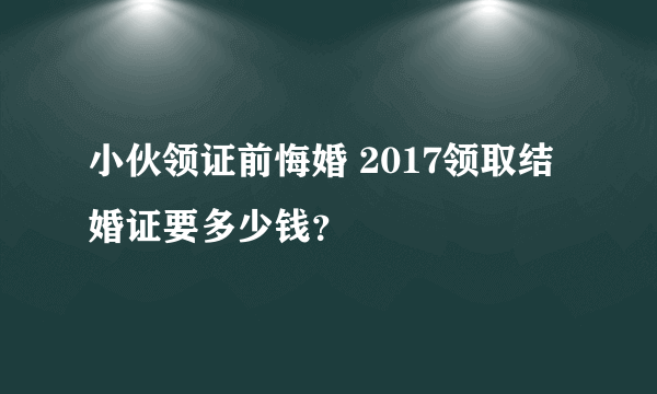 小伙领证前悔婚 2017领取结婚证要多少钱？