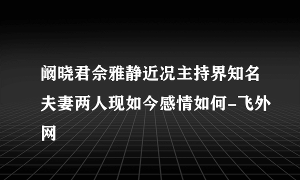 阚晓君佘雅静近况主持界知名夫妻两人现如今感情如何-飞外网