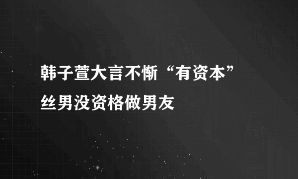 韩子萱大言不惭“有资本”屌丝男没资格做男友