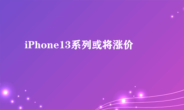 iPhone13系列或将涨价