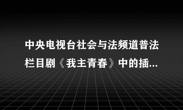 中央电视台社会与法频道普法栏目剧《我主青春》中的插曲叫什么名？