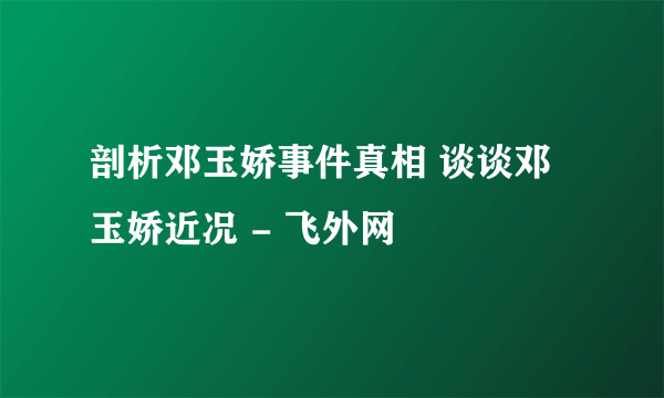 剖析邓玉娇事件真相 谈谈邓玉娇近况 - 飞外网