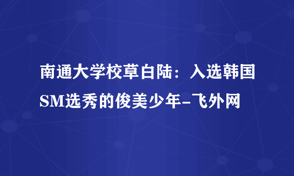 南通大学校草白陆：入选韩国SM选秀的俊美少年-飞外网