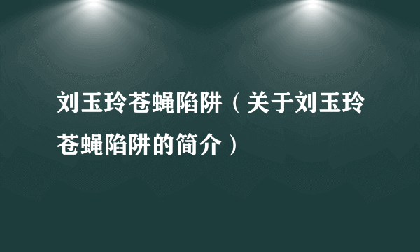 刘玉玲苍蝇陷阱（关于刘玉玲苍蝇陷阱的简介）