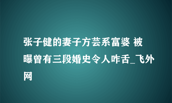 张子健的妻子方芸系富婆 被曝曾有三段婚史令人咋舌_飞外网