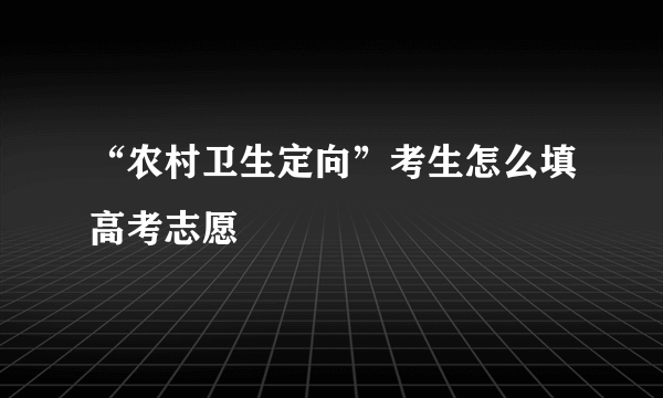 “农村卫生定向”考生怎么填高考志愿