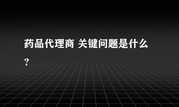 药品代理商 关键问题是什么？