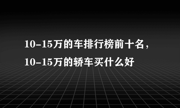 10-15万的车排行榜前十名，10-15万的轿车买什么好