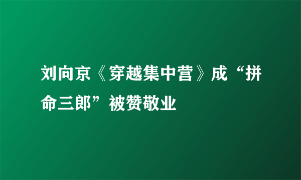 刘向京《穿越集中营》成“拼命三郎”被赞敬业