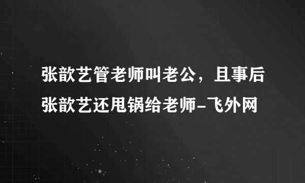 张歆艺管老师叫老公，且事后张歆艺还甩锅给老师-飞外网