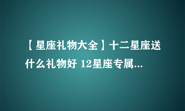 【星座礼物大全】十二星座送什么礼物好 12星座专属礼物推荐