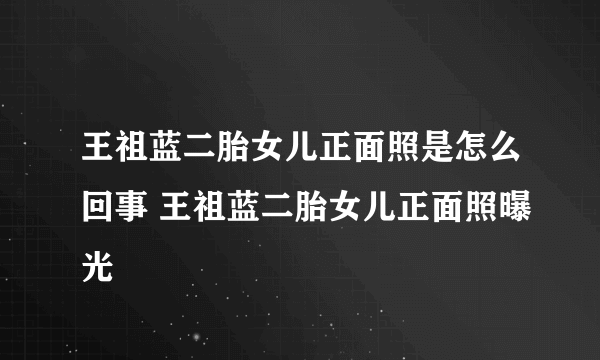 王祖蓝二胎女儿正面照是怎么回事 王祖蓝二胎女儿正面照曝光