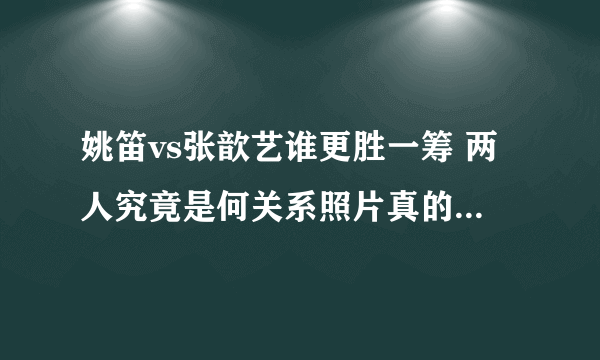 姚笛vs张歆艺谁更胜一筹 两人究竟是何关系照片真的太相像 - 娱乐八卦 - 飞外网