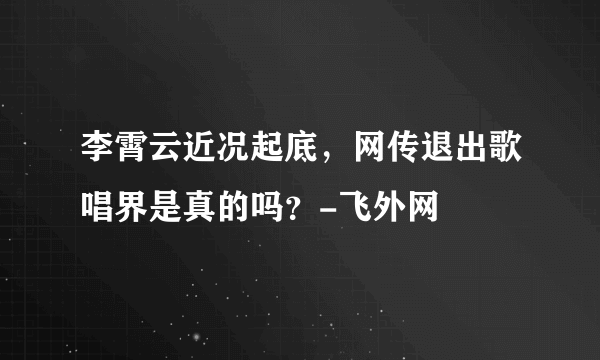 李霄云近况起底，网传退出歌唱界是真的吗？-飞外网