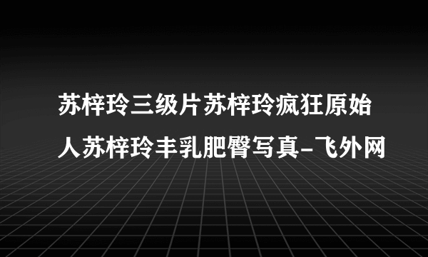 苏梓玲三级片苏梓玲疯狂原始人苏梓玲丰乳肥臀写真-飞外网