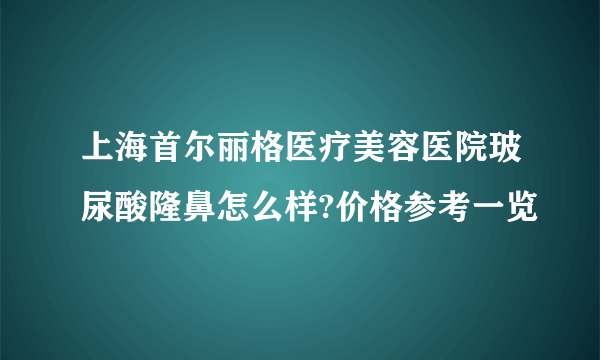 上海首尔丽格医疗美容医院玻尿酸隆鼻怎么样?价格参考一览