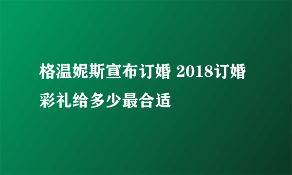 格温妮斯宣布订婚 2018订婚彩礼给多少最合适