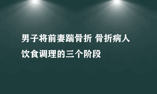 男子将前妻踹骨折 骨折病人饮食调理的三个阶段