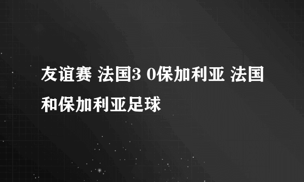 友谊赛 法国3 0保加利亚 法国和保加利亚足球