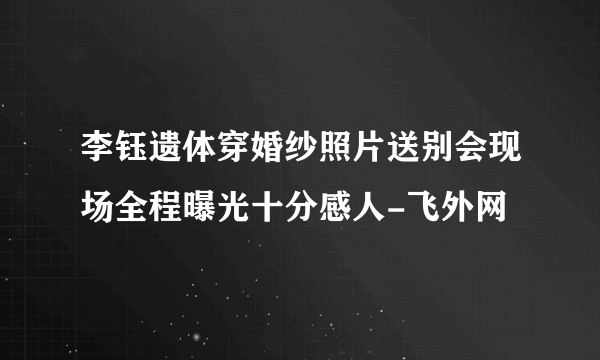 李钰遗体穿婚纱照片送别会现场全程曝光十分感人-飞外网