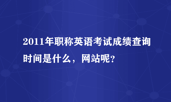 2011年职称英语考试成绩查询时间是什么，网站呢？