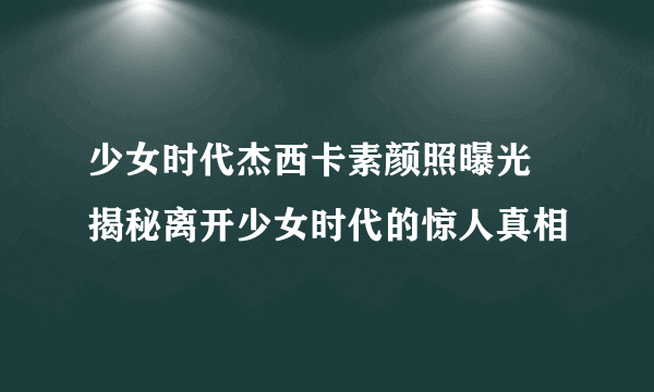 少女时代杰西卡素颜照曝光 揭秘离开少女时代的惊人真相