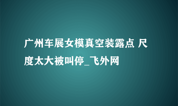 广州车展女模真空装露点 尺度太大被叫停_飞外网