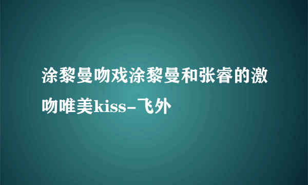 涂黎曼吻戏涂黎曼和张睿的激吻唯美kiss-飞外