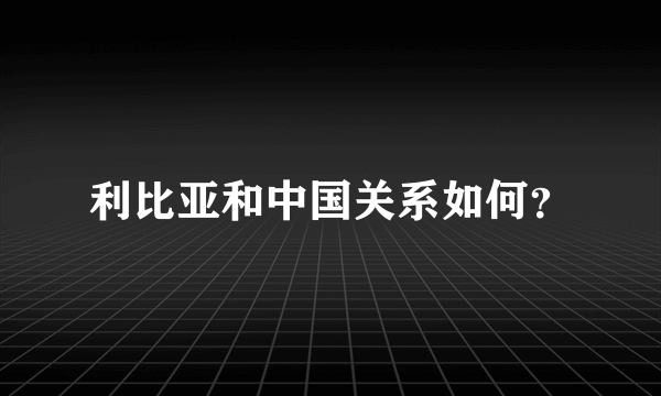 利比亚和中国关系如何？