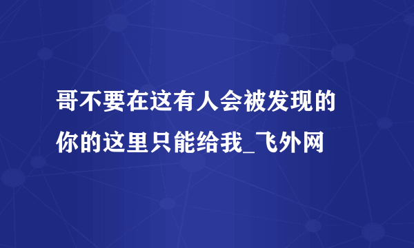 哥不要在这有人会被发现的 你的这里只能给我_飞外网