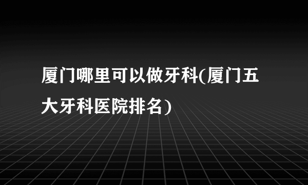 厦门哪里可以做牙科(厦门五大牙科医院排名)