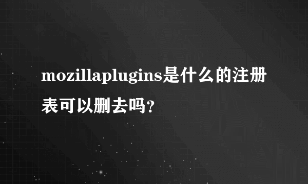 mozillaplugins是什么的注册表可以删去吗？