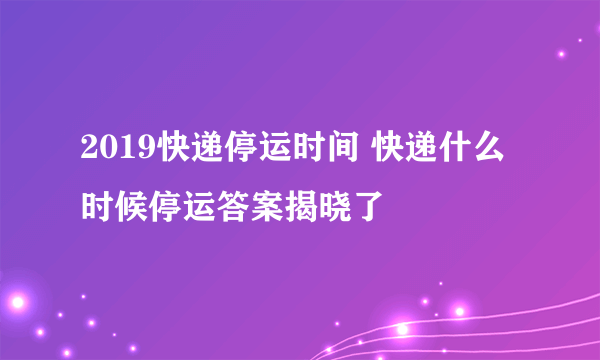 2019快递停运时间 快递什么时候停运答案揭晓了