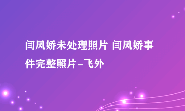 闫凤娇未处理照片 闫凤娇事件完整照片-飞外