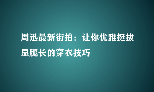 周迅最新街拍：让你优雅挺拔显腿长的穿衣技巧