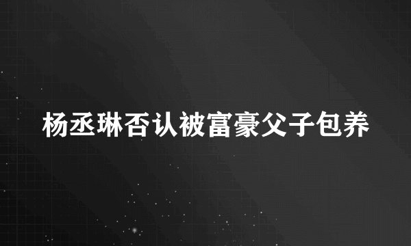 杨丞琳否认被富豪父子包养