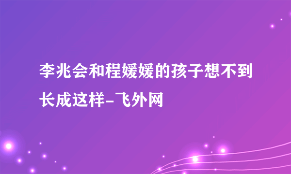 李兆会和程媛媛的孩子想不到长成这样-飞外网