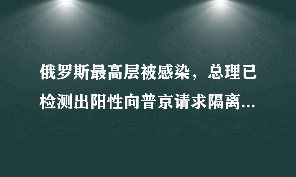 俄罗斯最高层被感染，总理已检测出阳性向普京请求隔离，俄罗斯疫情这么严重了吗？