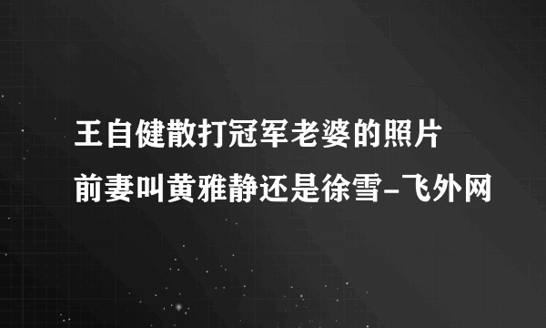 王自健散打冠军老婆的照片 前妻叫黄雅静还是徐雪-飞外网